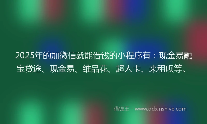 2025年的加微信就能借钱的小程序有：现金易融宝贷途、现金易、维品花、超人卡、来租呗等。