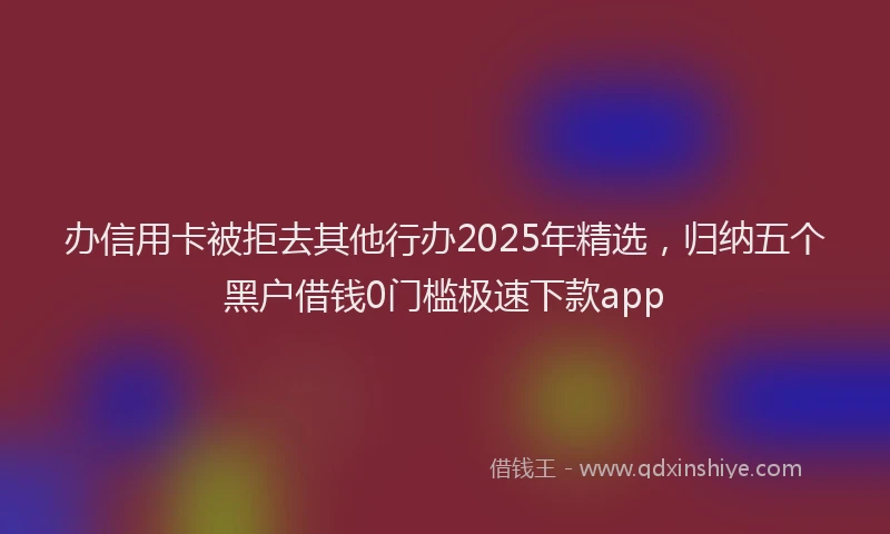 办信用卡被拒去其他行办2025年精选，归纳五个黑户借钱0门槛极速下款app