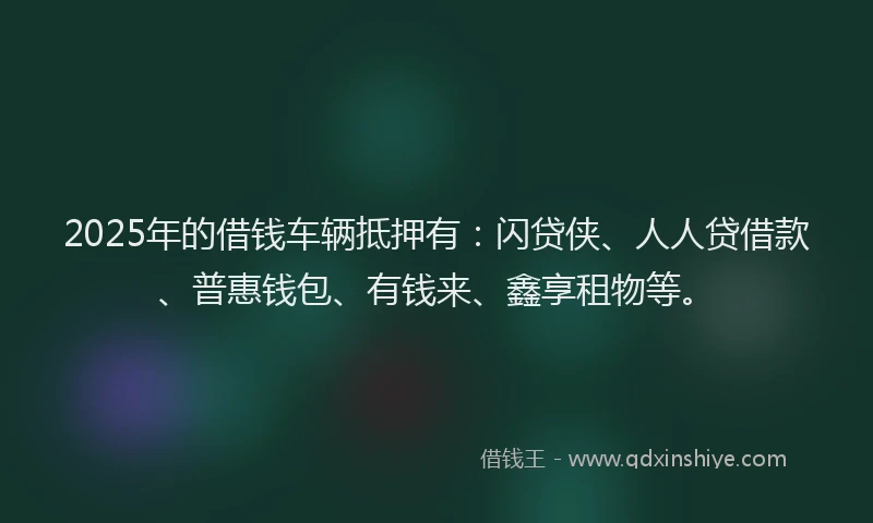 2025年的借钱车辆抵押有：闪贷侠、人人贷借款、普惠钱包、有钱来、鑫享租物等。