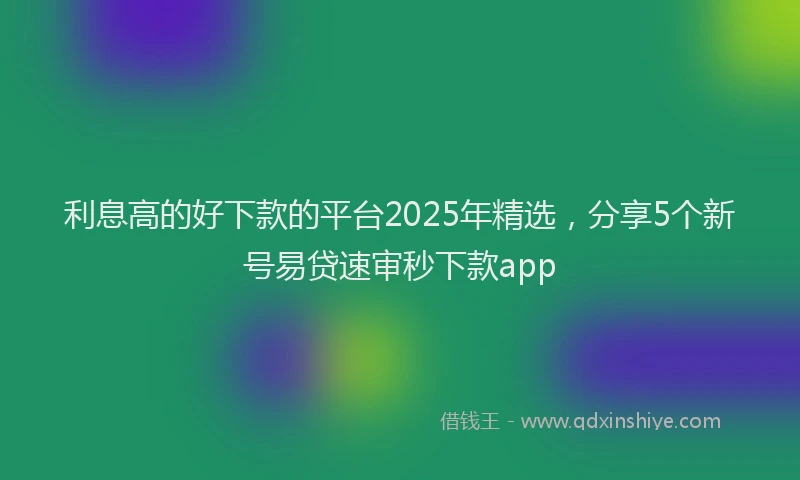 利息高的好下款的平台2025年精选，分享5个新号易贷速审秒下款app