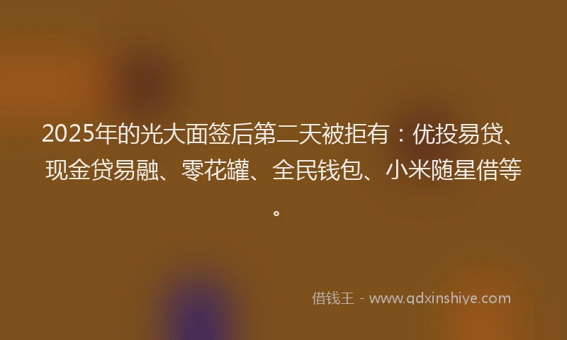 2025年的光大面签后第二天被拒有：优投易贷、现金贷易融、零花罐、全民钱包、小米随星借等。