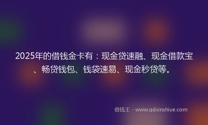 2025年的借钱金卡有：现金贷速融、现金借款宝、畅贷钱包、钱袋速易、现金秒贷等。