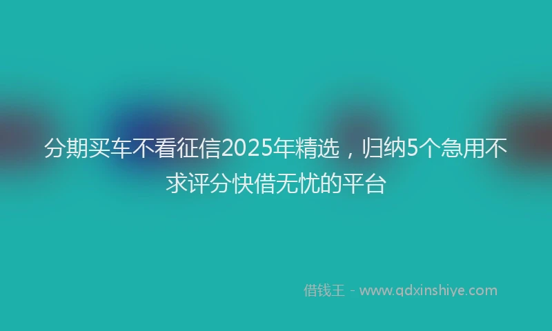 分期买车不看征信2025年精选，归纳5个急用不求评分快借无忧的平台
