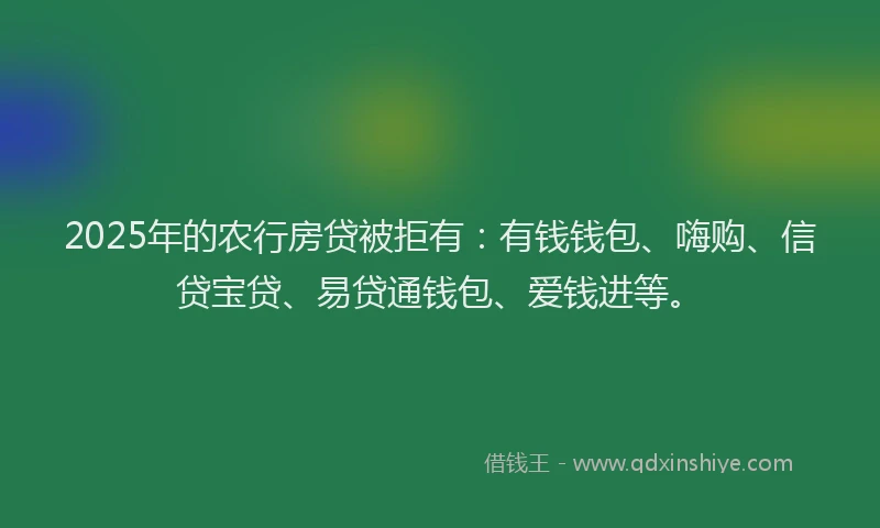 2025年的农行房贷被拒有：有钱钱包、嗨购、信贷宝贷、易贷通钱包、爱钱进等。
