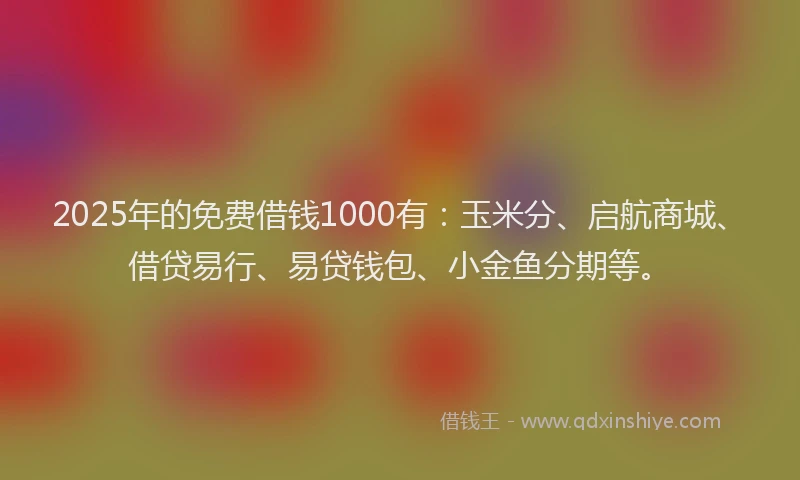 2025年的免费借钱1000有：玉米分、启航商城、借贷易行、易贷钱包、小金鱼分期等。