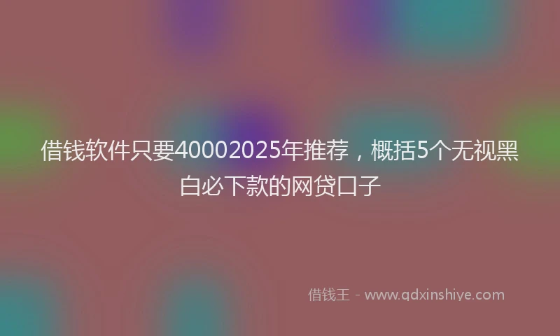 借钱软件只要40002025年推荐，概括5个无视黑白必下款的网贷口子