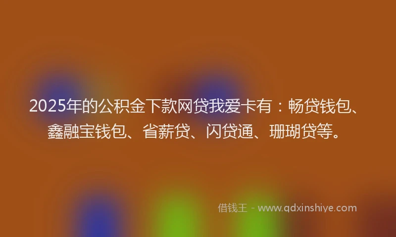 2025年的公积金下款网贷我爱卡有：畅贷钱包、鑫融宝钱包、省薪贷、闪贷通、珊瑚贷等。