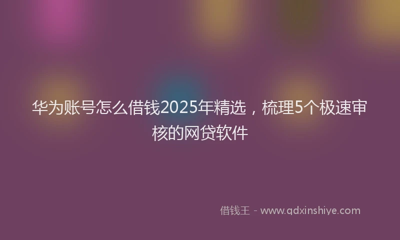 华为账号怎么借钱2025年精选，梳理5个极速审核的网贷软件