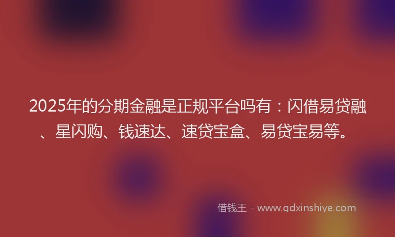 2025年的分期金融是正规平台吗有：闪借易贷融、星闪购、钱速达、速贷宝盒、易贷宝易等。
