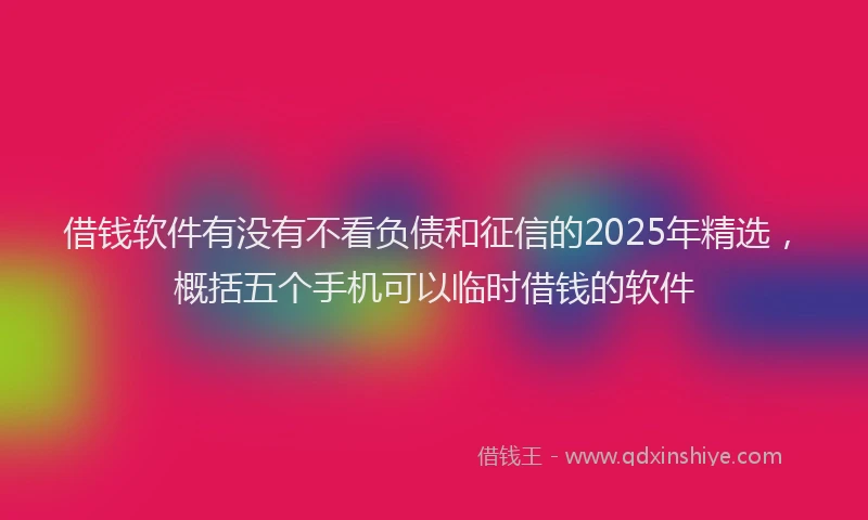 借钱软件有没有不看负债和征信的2025年精选，概括五个手机可以临时借钱的软件