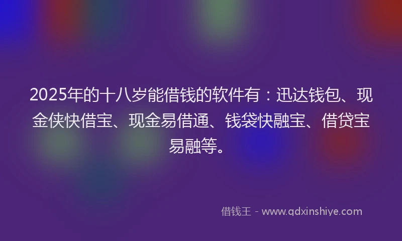 2025年的十八岁能借钱的软件有：迅达钱包、现金侠快借宝、现金易借通、钱袋快融宝、借贷宝易融等。