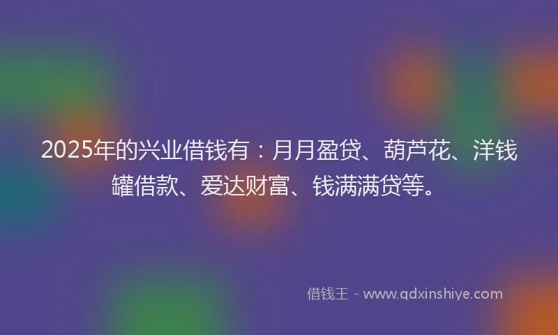 2025年的兴业借钱有：月月盈贷、葫芦花、洋钱罐借款、爱达财富、钱满满贷等。