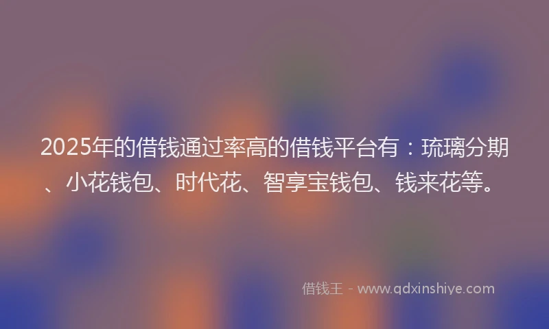 2025年的借钱通过率高的借钱平台有：琉璃分期、小花钱包、时代花、智享宝钱包、钱来花等。