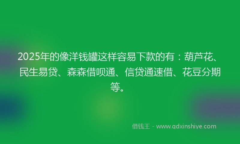 2025年的像洋钱罐这样容易下款的有：葫芦花、民生易贷、森森借呗通、信贷通速借、花豆分期等。