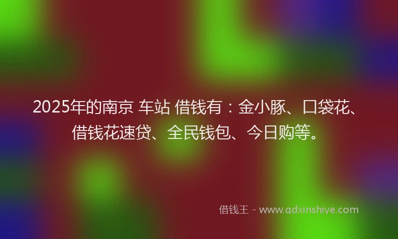 2025年的南京 车站 借钱有：金小豚、口袋花、借钱花速贷、全民钱包、今日购等。