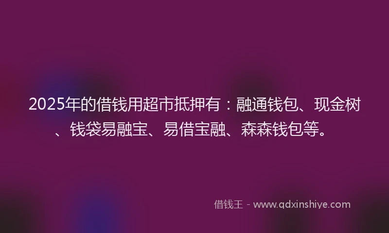 2025年的借钱用超市抵押有：融通钱包、现金树、钱袋易融宝、易借宝融、森森钱包等。