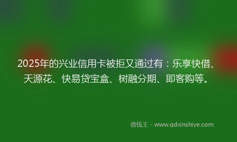 2025年的兴业信用卡被拒又通过有：乐享快借、天源花、快易贷宝盒、树融分期、即客购等。
