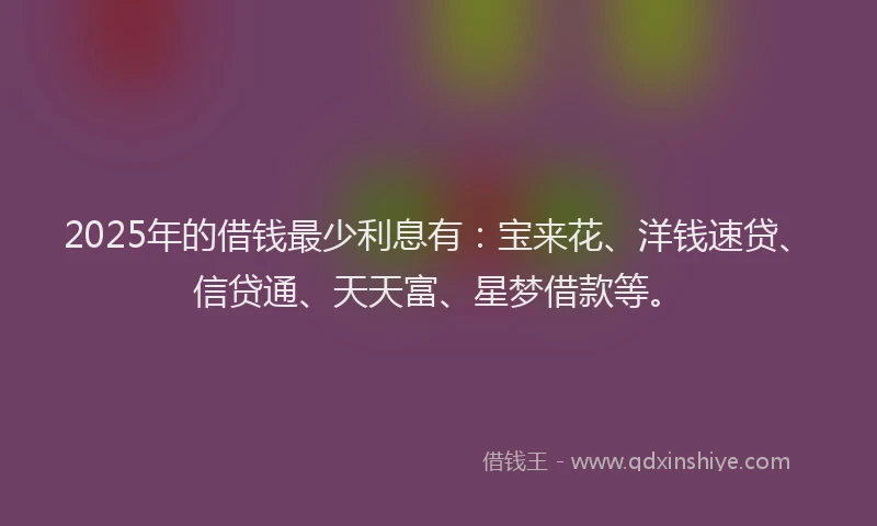 2025年的借钱最少利息有：宝来花、洋钱速贷、信贷通、天天富、星梦借款等。
