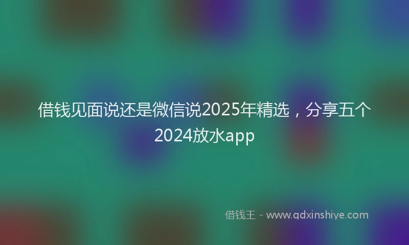 借钱见面说还是微信说2025年精选，分享五个2024放水app