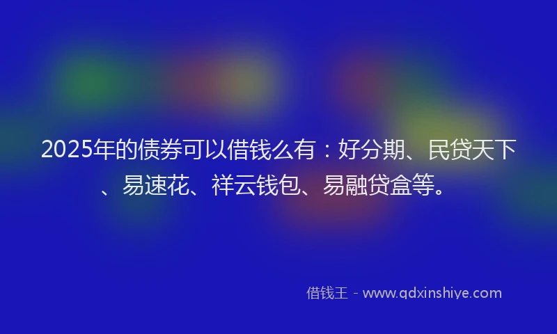 2025年的债券可以借钱么有：好分期、民贷天下、易速花、祥云钱包、易融贷盒等。