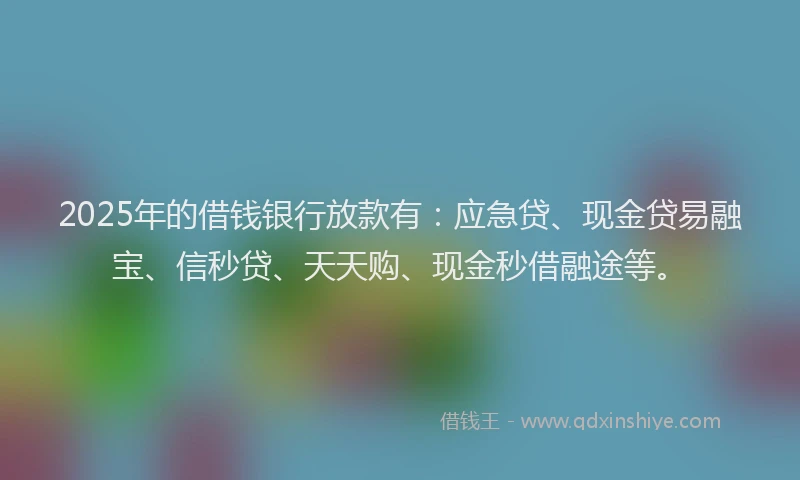 2025年的借钱银行放款有：应急贷、现金贷易融宝、信秒贷、天天购、现金秒借融途等。