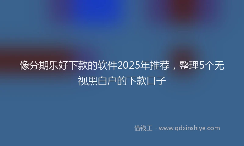 像分期乐好下款的软件2025年推荐，整理5个无视黑白户的下款口子