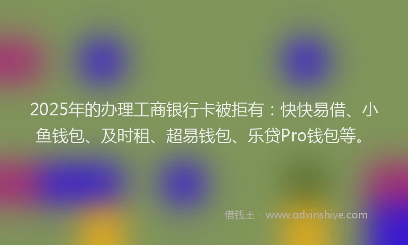 2025年的办理工商银行卡被拒有：快快易借、小鱼钱包、及时租、超易钱包、乐贷Pro钱包等。
