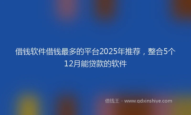 借钱软件借钱最多的平台2025年推荐，整合5个12月能贷款的软件