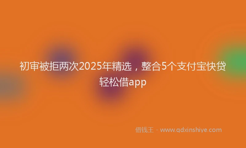 初审被拒两次2025年精选，整合5个支付宝快贷轻松借app