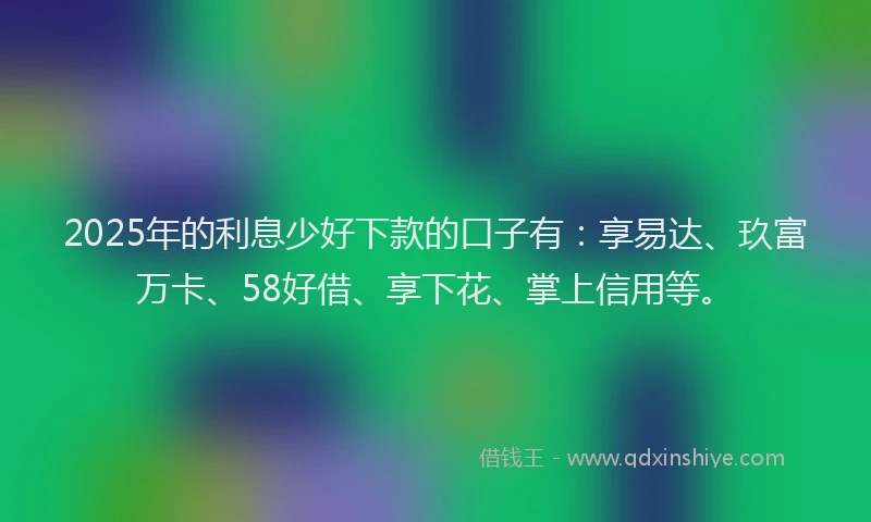 2025年的利息少好下款的口子有：享易达、玖富万卡、58好借、享下花、掌上信用等。