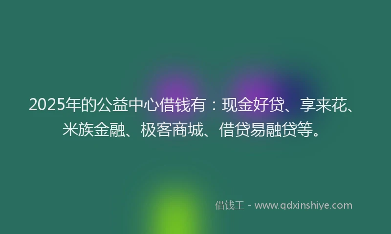 2025年的公益中心借钱有：现金好贷、享来花、米族金融、极客商城、借贷易融贷等。