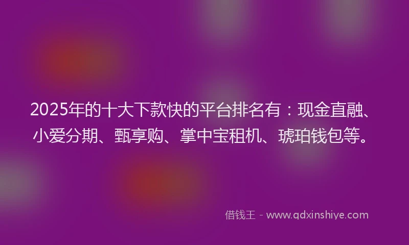 2025年的十大下款快的平台排名有：现金直融、小爱分期、甄享购、掌中宝租机、琥珀钱包等。
