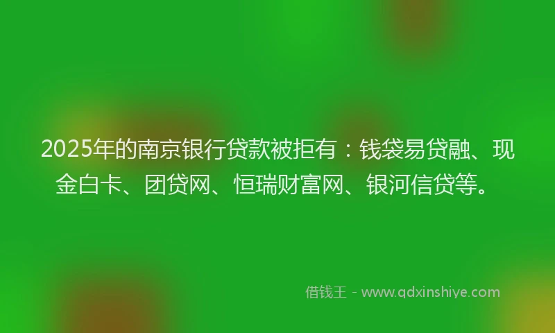2025年的南京银行贷款被拒有：钱袋易贷融、现金白卡、团贷网、恒瑞财富网、银河信贷等。