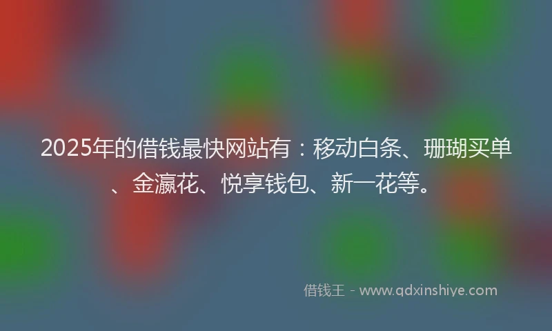 2025年的借钱最快网站有：移动白条、珊瑚买单、金瀛花、悦享钱包、新一花等。