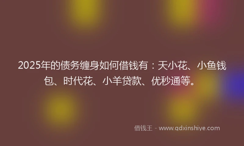 2025年的债务缠身如何借钱有：天小花、小鱼钱包、时代花、小羊贷款、优秒通等。