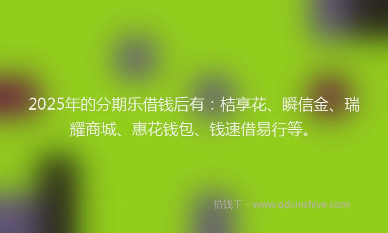 2025年的分期乐借钱后有：桔享花、瞬信金、瑞耀商城、惠花钱包、钱速借易行等。