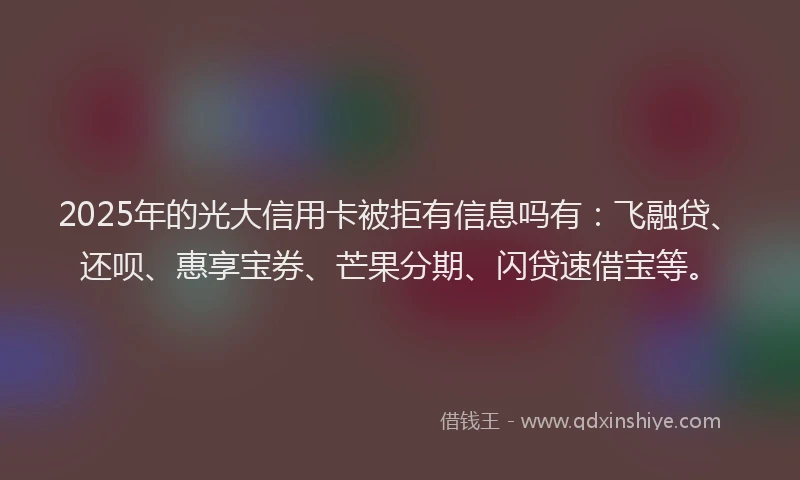2025年的光大信用卡被拒有信息吗有：飞融贷、还呗、惠享宝券、芒果分期、闪贷速借宝等。