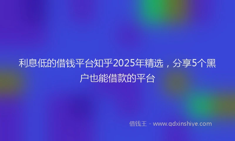 利息低的借钱平台知乎2025年精选，分享5个黑户也能借款的平台