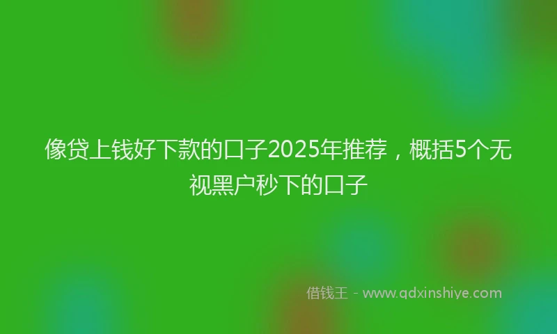 像贷上钱好下款的口子2025年推荐，概括5个无视黑户秒下的口子