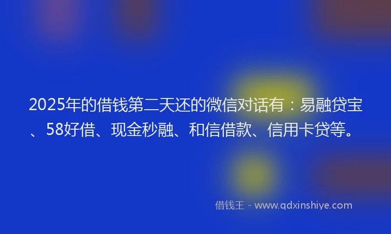 2025年的借钱第二天还的微信对话有：易融贷宝、58好借、现金秒融、和信借款、信用卡贷等。