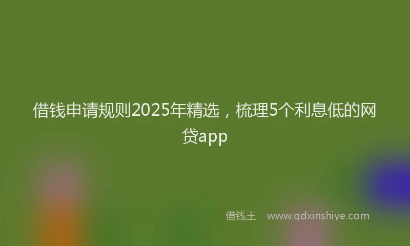 借钱申请规则2025年精选，梳理5个利息低的网贷app
