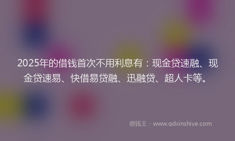 2025年的借钱首次不用利息有：现金贷速融、现金贷速易、快借易贷融、迅融贷、超人卡等。