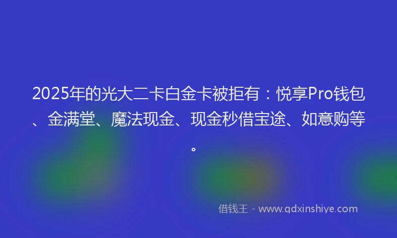 2025年的光大二卡白金卡被拒有：悦享Pro钱包、金满堂、魔法现金、现金秒借宝途、如意购等。