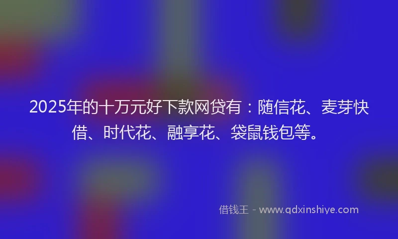 2025年的十万元好下款网贷有：随信花、麦芽快借、时代花、融享花、袋鼠钱包等。