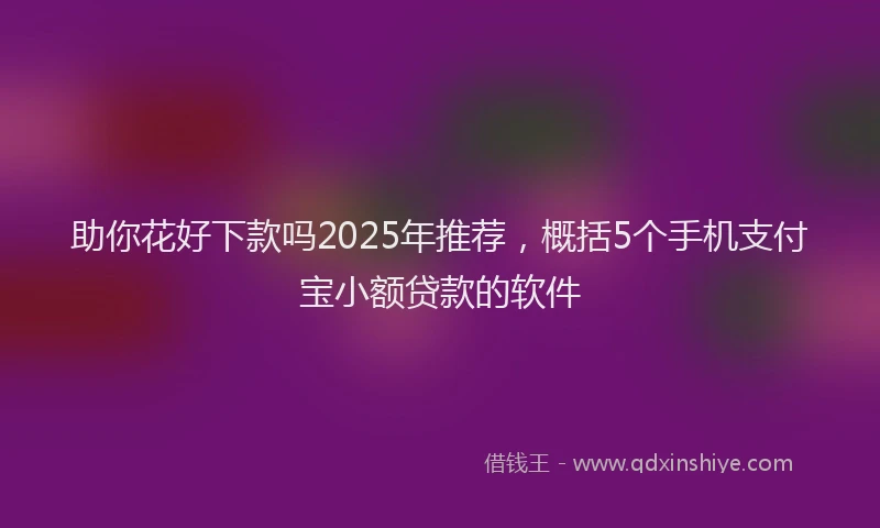助你花好下款吗2025年推荐，概括5个手机支付宝小额贷款的软件