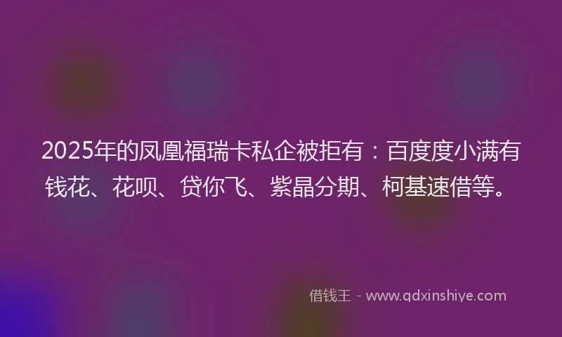 2025年的凤凰福瑞卡私企被拒有：百度度小满有钱花、花呗、贷你飞、紫晶分期、柯基速借等。