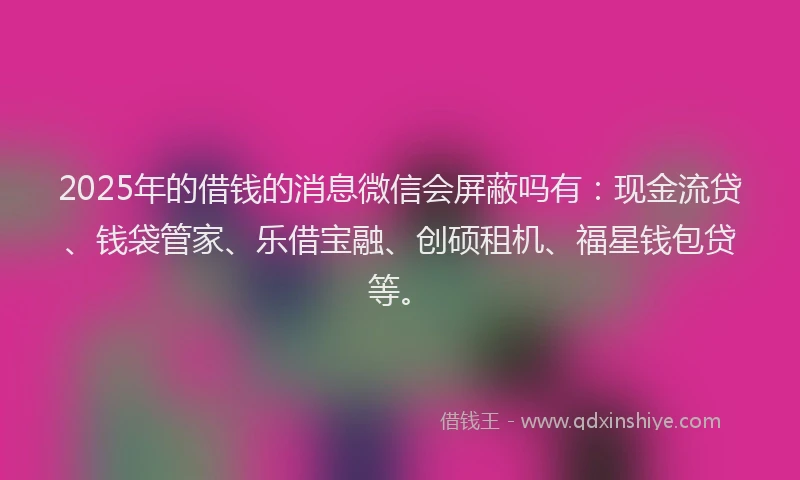 2025年的借钱的消息微信会屏蔽吗有：现金流贷、钱袋管家、乐借宝融、创硕租机、福星钱包贷等。