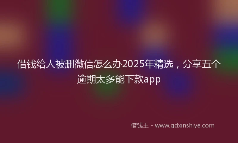 借钱给人被删微信怎么办2025年精选，分享五个逾期太多能下款app