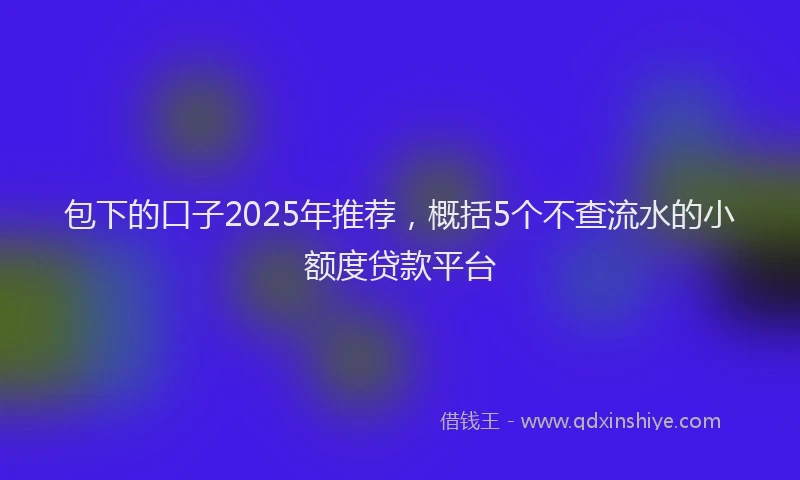 包下的口子2025年推荐，概括5个不查流水的小额度贷款平台