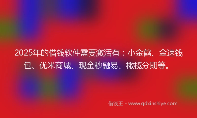 2025年的借钱软件需要激活有：小金鹤、金速钱包、优米商城、现金秒融易、橄榄分期等。